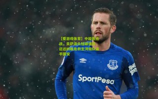 【爱游戏体育】中超焦点战，贡萨洛头槌破僵局，迈达纳临危救主河南队逼平国安